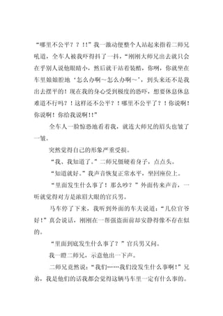 “哪里不公平？？！”我一激动便整个人站起来指着二师兄
         ！
吼道，全车人被我吓得抖了一抖，“刚刚大师兄出去就只会
在乎别人说他眼睛小，然后就干站着装酷，你咧，你就坐在
车里娘娘腔地‘怎么办啊～怎么办啊～’，到头来还不是我
出去摆平的！现在我的身心受到极度的恐吓，想要休息休息
难道不行吗？！这样还不公平？！哪里不公平了？！你说啊！
你说啊！你给我说啊！”
          ！
     全车人一脸惊恐地看着我，就连大师兄的眉头也皱了
一皱。
     突然觉得自己的形象严重受损。
     “我、我知道了。”二师兄僵硬着身子，点点头。
     “知道就好。
          ”我声音恢复正常水平，坐回座位上。
     “里面发生什么事了！那么吵？”外面传来声音，一
听就觉得对方是浓眉大眼的官兵男。
     马车停了下来，我听到外面的车夫说道：“几位官爷
好！”真会说话，刚刚在一帮强盗面前却安静得像不存在似
的。
     “里面到底发生什么事了？”官兵男又问。
     我一瞪二师兄，示意他出一下声。
     二师兄竟然说：“我们……我们没发生什么事啊！”兄
弟，我是他们的话我都会觉得这辆马车里一定有什么事的。
 