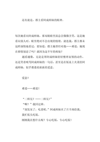 还有就是，郡主看阿成师妹的眼神。




每次她看向阿成师妹，那双眼睛里面总会微微含笑，这是她
看向别人时，眼里绝对不会出现的情绪。就连我，郡主都未
这样深情地看过，要知道，郡主她曾经对我……难道，她现
在移情别恋了吗？就因为这半年的相处？
  越看越像，无论是帮阿成师妹轻轻整理衣领的动作，
还是笑着嗔骂阿成师妹的一句话，甚至是在饭桌上夹菜给阿
成师妹，似乎都透着浓浓的爱意。


  爱意？


  难道……难道！


  “二师兄？……二师兄！”
  “啊？”我回过神。
  “别发呆了，吃菜吧。
           ”阿成师妹夹了片羊肉给我。
  我忙低头吃饭。
  刚刚我在想什么呢？专心吃饭，专心吃饭！
 