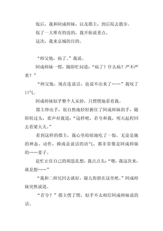 饭后，我和阿成师妹，以及郡主，到后院去散步。
     侃了一大堆有的没的，我开始说重点。
     这次，我来京城的目的。


     “师父他，病了。”我说。
     阿成师妹一愣，随即忙问道：
                 “病了？什么病？严不严
重？”
     “师父他，现在连说话，也说不出来了……”我叹了
口气。
     阿成师妹似乎整个人呆掉，只愣愣地看着我。
     郡主伸出手，很自然地轻轻握住了阿成师妹的手，随
即转过头，柔声对我道：“这样吧，若兮和我，明天起程回
去看梁大夫。”
     看到这样的郡主，我心里暗暗地吃了一惊。无论是她
的神态、动作，抑或是说话的语气，都非常像是阿成师妹
的……妻子。
     赶忙止住自己的胡思乱想，我点点头：
                     “嗯，我这次来，
就是想……”
     “我和二师兄回去就好，凝儿你留在这里吧。”阿成师
妹突然说道。
     “若兮？”郡主愣了愣，似乎不太相信阿成师妹说的
话。
 
