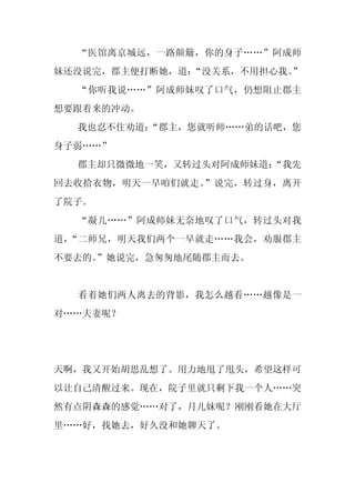 “医馆离京城远，一路颠簸，你的身子……”阿成师
妹还没说完，郡主便打断她，道：“没关系，不用担心我。”
  “你听我说……”阿成师妹叹了口气，仍想阻止郡主
想要跟着来的冲动。
  我也忍不住劝道：
         “郡主，您就听师……弟的话吧，您
身子弱……”
  郡主却只微微地一笑，又转过头对阿成师妹道：
                      “我先
回去收拾衣物，明天一早咱们就走。”说完，转过身，离开
了院子。
  “凝儿……”阿成师妹无奈地叹了口气，转过头对我
道，“二师兄，明天我们两个一早就走……我会，劝服郡主
不要去的。
    ”她说完，急匆匆地尾随郡主而去。


  看着她们两人离去的背影，我怎么越看……越像是一
对……夫妻呢？




天啊，我又开始胡思乱想了。用力地甩了甩头，希望这样可
以让自己清醒过来。现在，院子里就只剩下我一个人……突
然有点阴森森的感觉……对了，月儿妹呢？刚刚看她在大厅
里……好，找她去，好久没和她聊天了。
 