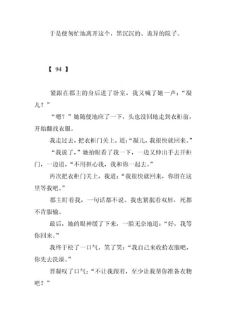 于是便匆忙地离开这个，黑沉沉的、诡异的院子。




  【 94 】


  紧跟在郡主的身后进了卧室，我又喊了她一声：“凝
儿？”
  “嗯？”她随便地应了一下，头也没回地走到衣柜前，
开始翻找衣服。
  我走过去，把衣柜门关上， “凝儿，
              道：   我很快就回来。”
  “我说了，”她抬眼看了我一下，一边又伸出手去开柜
门，一边道，“不用担心我，我和你一起去。
                   ”
  再次把衣柜门关上，我道：
             “我很快就回来，你留在这
里等我吧。
    ”
  郡主盯着我，一句话都不说。我也紧抿着双唇，死都
不肯服输。
  最后，她的眼神缓了下来，一脸无奈地道：
                    “好，我等
你回来。
   ”
  我终于松了一口气，笑了笑：“我自己来收拾衣服吧，
你先去洗澡。”
  晋凝叹了口气：
        “不让我跟着，至少让我帮你准备衣物
吧？”
 