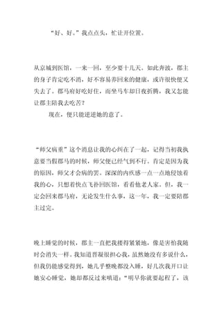 “好、好。”我点点头，忙让开位置。




从京城到医馆，一来一回，至少要十几天。如此奔波，郡主
的身子肯定吃不消，好不容易养回来的健康，或许很快便又
失去了。郡马府好吃好住，而坐马车却日夜折腾，我又怎能
让郡主陪我去吃苦？
  现在，便只能逆逆她的意了。




“师父病重”这个消息让我的心纠在了一起，记得当初我执
意要当假郡马的时候，师父便已经气到不行。肯定是因为我
的原因，师父才会病的罢。深深的内疚感一点一点地侵蚀着
我的心，只想着快点飞扑回医馆，看看他老人家。但，我一
定会回来郡马府，无论发生什么事，这一年，我一定要陪郡
主过完。




晚上睡觉的时候，郡主一直把我搂得紧紧地，像是害怕我随
时会消失一样。我知道晋凝很担心我，虽然她没有多说什么，
但我仍能感觉得到，她几乎整晚都没入睡，好几次我开口让
她安心睡觉，她却都反过来嗔道：“明早你就要起程了，该
 