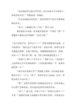 “这是我前些天跟小翠学的，也不知道合不合你胃口，
将就着吃些罢。
      ”晋凝说道，脸微红。
  “肯定是我最喜欢吃的。”我笑着把手中的宝贝紧紧地
搂在怀里。
  “若兮，玉佩戴在身上了没？”郡主又问。
  我赶紧拉开衣袍，把衣服里那挂着一个绣有“凝”字
锦囊的玉佩展示给晋凝看：
           “在这儿呢。”


“这可以保平安，别弄丢了……”晋凝为我整理好衣袍，又
开始唠叨，“现在这天气说冷不冷、说热不热，你要注意穿
衣服别太随便。在路上要吃好，别随随便便地应付一两顿，
还有……”郡主顿了顿，道，“路上别再随便招惹人了。”
  “招惹人？啊……再不会了，”我忙点头，“何况熊十
大这样的人并不是到处都有，上次给我们碰到一个，很难再
碰到第二个。”
  “我不是在说熊大哥！
           ”晋凝抿了抿唇，无奈地看着我，
随即又叹了一口气，“算了，你保护好自己就成，还有，替
我向梁大夫问声好。
        ”
  “嗯。
    ”虽然不知道郡主到底想表达什么，但因为我已
经习惯了这种情况，所以我还是很听话地答应着。
  “对了，”我又道，压低了声音，“你要小心那个……
小翠。”刚刚听到郡主说她跟小翠学做红枣饼，不知道为什
 