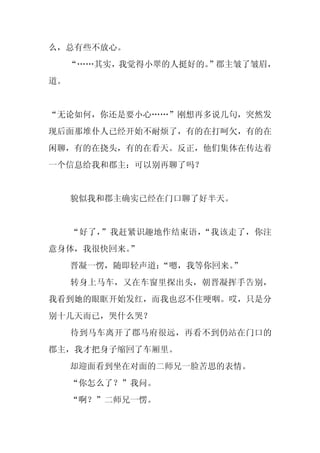 么，总有些不放心。
     “……其实，我觉得小翠的人挺好的。
                     ”郡主皱了皱眉，
道。


“无论如何，你还是要小心……”刚想再多说几句，突然发
现后面那堆仆人已经开始不耐烦了，有的在打呵欠，有的在
闲聊，有的在挠头，有的在看天。反正，他们集体在传达着
一个信息给我和郡主：可以别再聊了吗？


     貌似我和郡主确实已经在门口聊了好半天。


     “好了，”我赶紧识趣地作结束语，“我该走了，你注
意身体，我很快回来。”
     晋凝一愣，随即轻声道：“嗯，我等你回来。
                        ”
     转身上马车，又在车窗里探出头，朝晋凝挥手告别，
我看到她的眼眶开始发红，而我也忍不住哽咽。哎，只是分
别十几天而已，哭什么哭？
     待到马车离开了郡马府很远，再看不到仍站在门口的
郡主，我才把身子缩回了车厢里。
     却迎面看到坐在对面的二师兄一脸苦思的表情。
     “你怎么了？”我问。
     “啊？”二师兄一愣。
 