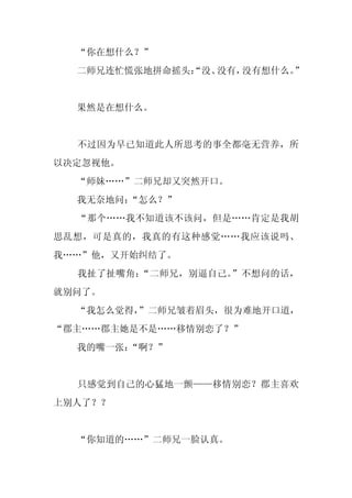 “你在想什么？”
  二师兄连忙慌张地拼命摇头：
              “没、没有，没有想什么。
                         ”


  果然是在想什么。


  不过因为早已知道此人所思考的事全都毫无营养，所
以决定忽视他。
  “师妹……”二师兄却又突然开口。
  我无奈地问：
       “怎么？”
  “那个……我不知道该不该问，但是……肯定是我胡
思乱想，可是真的，我真的有这种感觉……我应该说吗、
我……”他，又开始纠结了。
  我扯了扯嘴角：“二师兄，别逼自己。”不想问的话，
就别问了。
  “我怎么觉得，
        ”二师兄皱着眉头，很为难地开口道，
“郡主……郡主她是不是……移情别恋了？”
  我的嘴一张：
       “啊？”


  只感觉到自己的心猛地一颤——移情别恋？郡主喜欢
上别人了？？


  “你知道的……”二师兄一脸认真。
 