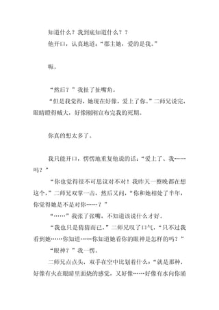 知道什么？我到底知道什么？？
  他开口，认真地道：
          “郡主她，爱的是我。”


  呃。


  “然后？”我扯了扯嘴角。
  “但是我觉得，她现在好像，爱上了你。
                   ”二师兄说完，
眼睛瞪得贼大，好像刚刚宣布完我的死期。


  你真的想太多了。


  我只能开口，愣愣地重复他说的话：
                 “爱上了、我……
吗？”
  “你也觉得很不可思议对不对！我昨天一整晚都在想
这个，”二师兄双掌一击，然后又问，
                “你和她相处了半年，
你觉得她是不是对你……？”
  “……”我张了张嘴，不知道该说什么才好。
  “我也只是猜猜而已，”二师兄叹了口气，“只不过我
看到她……你知道……你知道她看你的眼神是怎样的吗？”
  “眼神？”我一愣。
  二师兄点点头，双手在空中比划着什么：“就是那种，
好像有火在眼睛里面烧的感觉，又好像……好像有水向你涌
 