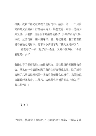 很快，我和二师兄就站在了正厅门口。抬头一看，一个月没
见的师父正坐在上好的楠木椅上，脸色发青。站在一旁的大
师兄没什么表情，还是往常那酷酷的样子。异常严肃的气氛，
不就一盆兰花嘛，用不用这样。哎，死就死吧。我耷拉着脸
                        。
慢吞吞地走到厅中，跪下来小声说了句“徒儿见过师父”
  师父哼了一声，过了好一会儿，又开口颤声问，
                      “你看
看这是什么！”


我抬头看了看师父脸上抽搐的肌肉，又往他指的那团异物看
去。只见在一个表面布满了灰的上好青瓷花盆里，除了插着
支缠了几丝已经枯死的叶茎的竹条便什么也没有，我的脸色
也跟着师父发青。二师兄，这就是你所说的那盆“没怎样”
的兰花吗？！




  【 2 】




“师父，您就饶了师妹吧，”二师兄双手抱拳，一副大义凛
 