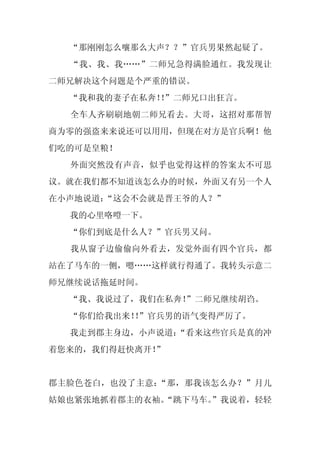 “那刚刚怎么嚷那么大声？？”官兵男果然起疑了。
  “我、我、我……”二师兄急得满脸通红。我发现让
二师兄解决这个问题是个严重的错误。
  “我和我的妻子在私奔！”二师兄口出狂言。
             ！
  全车人齐刷刷地朝二师兄看去。大哥，这招对那帮智
商为零的强盗来来说还可以用用，但现在对方是官兵啊！他
们吃的可是皇粮！
  外面突然没有声音，似乎也觉得这样的答案太不可思
议。就在我们都不知道该怎么办的时候，外面又有另一个人
在小声地说道：
      “这会不会就是晋王爷的人？”
  我的心里咯噔一下。
  “你们到底是什么人？”官兵男又问。
  我从窗子边偷偷向外看去，发觉外面有四个官兵，都
站在了马车的一侧，嗯……这样就行得通了。我转头示意二
师兄继续说话拖延时间。
  “我、我说过了，我们在私奔！
               ”二师兄继续胡诌。
  “你们给我出来！”官兵男的语气变得严厉了。
          ！
  我走到郡主身边，小声说道：
              “看来这些官兵是真的冲
着您来的，我们得赶快离开！”


郡主脸色苍白，也没了主意：“那，那我该怎么办？”月儿
姑娘也紧张地抓着郡主的衣袖。
             “跳下马车。
                  ”我说着，轻轻
 