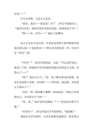 过来……”
     什么东西啊，又是火又是水。
     “就是、就是……就是爱！对！
                  ”二师兄开始激动了，
“她每次看你，眼睛里都有很浓的爱意，你感觉到了吗？”
     “啊……有、有吗……”我扯了扯嘴角。


     怎么又是水又是火的，从来没觉得郡主那双眼睛的演
技会那么强……爱意的话……偶尔是有感觉到一些，但也不
是“每次”吧？


     “有吗？”二师兄兴致勃勃，又道，
                    “不过这样也好，
她爱上了你，那我就不用害怕她知道我喜欢的是月儿妹，会
伤心了……”
     “喂！”我有点生气，“你、你干嘛突然这样想啊，你
怎么老说郡主爱谁、喜欢谁？……更何况，她爱谁、喜欢谁
又与你何干？”
     二师兄一愣，随即撇了撇嘴，闷闷地道：
                      “我也只是猜
猜而已，不用那么生气吧？”
     “你、你，”我开始死皮赖脸，“……你这是对郡主不
敬。
 ”
     “好好好！”二师兄举起双手作投降状，“我道歉！”
     我扭过头看向窗外，心却在偷偷急速跳动。我竟然心
 