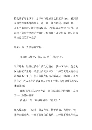 待我肚子终于饿了，急不可待地解开包得紧紧的布，看到里
面那装着红枣饼的盒子，我一愣。纯白色底，雕着牡丹，一
朵朵交错盛放，雕工细致精湛。我暗暗在心里叹了口气，这
是我上次在寺里送走晋凝时，偷偷托月儿交给郡主的，用来
装桂花糕的那个盒子。


原来，她一直保存着它啊。


  我们快马加鞭，七天后，终于到达医馆。


半年过去，这里似乎什么变化也没有。我一下马车，便急匆
匆地往医馆里赶，只想快点见到师父。二师兄说师父病得连
话都说不出来了，那么他现在应该正躺在床上熬着吧。任性
的自己，造成了身边爱我的人受到了伤害，我要做什么事情，
才能补救？
  刚想往师父的卧室奔去，却在经过院子的时候，发现
了一个熟悉的背影。
  我眉头一皱，疑惑地喊道：
             “师父？”


那人转过身——没错，就是师父。他看到我，先是愣了愣，
随即两眼瞪大，一脸不敢相信的表情。二师兄不是说师父病
 