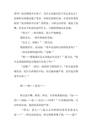 重吗？连话都说不出来了，为什么还能在院子里走来走去？
虽然师父的确是瘦了很多，但脸色依然红润，并没有所谓的
病到“连话都讲不出来”的程度。与师父对望着，我张了张
嘴，但实在不知道该说些什么，只能愣愣地站在原地。
  “师父！
     ”二师兄跑近，很大声地喊道。
  我转过头，一脸茫然地看着他。
  “怎么了，师妹？”二师兄问。
  我皱紧眉头，反问道：
           “你不是说师父病得很重吗？”
  二师兄很爽快地回答：
           “是啊。
              ”
  “那……那他现在怎么还能站在这里？”我又问，
                       “你
不是说他病得连话都说不出来了吗？”
  “是啊，”二师兄一副理所当然的样子，“师父最近喉
咙发炎，吃什么药都治不好，而且越来越严重，甚至连话都
说不出来了。”


  喉……咙……发炎……


  师父张开嘴，瞪着二师兄，非常艰难地问道：
                     “这……
到……到底……是……怎么……回事？”声音极度沙哑，可
以听得出来，他的病真的很严重。
   “师父，徒儿……徒儿去叫师妹回来看看您老人
家……”二师兄还没说完，师父便哑着嗓子道：
                    “……滚！”
 
