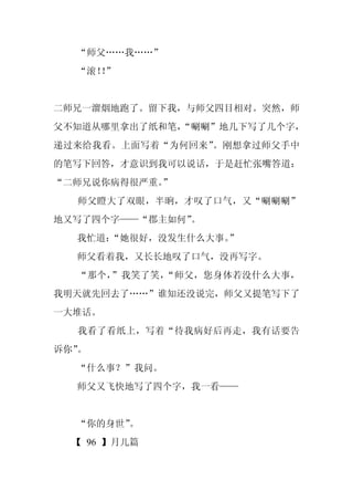“师父……我……”
  “滚！”
    ！


二师兄一溜烟地跑了。留下我，与师父四目相对。突然，师
父不知道从哪里拿出了纸和笔，
             “唰唰”地几下写了几个字，
递过来给我看。上面写着“为何回来”。刚想拿过师父手中
的笔写下回答，才意识到我可以说话，于是赶忙张嘴答道：
“二师兄说你病得很严重。
           ”
  师父瞪大了双眼，半晌，才叹了口气，又“唰唰唰”
地又写了四个字——“郡主如何”。
  我忙道：
     “她很好，没发生什么大事。
                 ”
  师父看着我，又长长地叹了口气，没再写字。
  “那个，”我笑了笑，“师父，您身体若没什么大事，
我明天就先回去了……”谁知还没说完，师父又提笔写下了
一大堆话。
  我看了看纸上，写着“待我病好后再走，我有话要告
诉你”。
  “什么事？”我问。
  师父又飞快地写了四个字，我一看——


  “你的身世”
       。
  【 96 】月儿篇
 