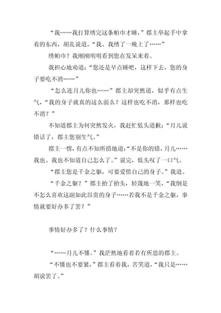 “我……我打算绣完这条帕巾才睡，
                 ”郡主举起手中拿
着的东西，胡乱说道，“我、我绣了一晚上了……”
  绣帕巾？我刚刚明明看到您在发呆来着。
  我担心地劝道：
        “您还是早点睡吧，这样下去，您的身
子要吃不消……”
  “怎么连月儿你也……”郡主却突然道，似乎有点生
气，“我的身子就真的这么弱么？这样也吃不消，那样也吃
不消？”
  不知道郡主为何突然发火，我赶忙低头道歉：
                     “月儿说
错话了，郡主您别生气。
          ”
  郡主一愣，有点不知所措地道：
               “不是你的错，月儿……
我也、我也不知道自己怎么了。
             ”说完，低头叹了一口气。
  “郡主您是千金之躯，可要爱惜自己的身子。”我道。
  “千金之躯？”郡主抬了抬头，轻蔑地一笑，
                     “我倒是
不怎么喜欢这副如此昂贵的身子……若我不是千金之躯，事
情就要好办多了罢？”


  事情好办多了？什么事情？


  “……月儿不懂。”我茫然地看着若有所思的郡主。
  “不懂也不要紧，”郡主看着我，苦笑道，
                    “我只是……
胡说罢了。
    ”
 