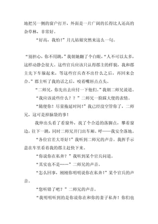 地把另一侧的窗户打开，外面是一片广阔的长得比人还高的
杂草林，非常好。
     “好高，我怕！
           ”月儿姑娘突然来这么一句。


“别担心，你不用跳，”我朝她翻了个白眼，
                   “人不可以太多，
这样动静会很大。这些官兵应该只认得郡主的样貌，我和郡
主先下车躲起来，等这些官兵查不出什么之后，再回来会
合。
 ”郡主听了我的话之后，咬着嘴唇点点头。
     “二师兄，你先出去应付一下他们。
                    ”我朝二师兄说道。
     “我应该说些什么？？”二师兄一脸踩大便的表情。
     “随便你！尽量拖延时间！
                ”我已经没空管你了，二师
兄，这可是掉脑袋的事！
     我伸出头看了看窗外，找了个合适的落脚点，攀着窗
边，往下一跳，同时二师兄开门出车厢。呼——我安全落地。
     “各位官差大哥好！
             ”我听到二师兄的声音。我挥手示
意在车里看着我的郡主赶快下来。
     “你说你在私奔？”我听到某个官兵问道。
     “其实也不是……”二师兄的声音。
     “怎么回事，刚刚你明明说你在私奔！
                     ”某个官兵的声
音。
     “您听错了吧？”二师兄的声音。
     “我明明听到的是你说你在和你的妻子私奔！你们也
 