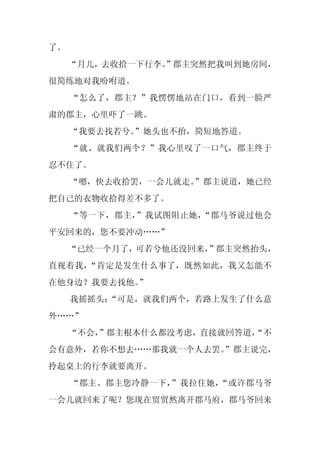 了。
     “月儿，去收拾一下行李。
                ”郡主突然把我叫到她房间，
很简练地对我吩咐道。
     “怎么了，郡主？”我愣愣地站在门口，看到一脸严
肃的郡主，心里吓了一跳。
     “我要去找若兮。”她头也不抬，简短地答道。
     “就、就我们两个？”我心里叹了一口气，郡主终于
忍不住了。
     “嗯，快去收拾罢，一会儿就走。”郡主说道，她已经
把自己的衣物收拾得差不多了。
     “等一下，郡主，”我试图阻止她，“郡马爷说过他会
平安回来的，您不要冲动……”
     “已经一个月了，可若兮他还没回来，
                     ”郡主突然抬头，
直视着我，“肯定是发生什么事了，既然如此，我又怎能不
在他身边？我要去找他。
          ”
     我摇摇头：
         “可是，就我们两个，若路上发生了什么意
外……”
     “不会，
        ”郡主根本什么都没考虑，直接就回答道，
                          “不
会有意外，若你不想去……那我就一个人去罢。
                    ”郡主说完，
拎起桌上的行李就要离开。
     “郡主、郡主您冷静一下，”我拉住她，“或许郡马爷
一会儿就回来了呢？您现在贸贸然离开郡马府，郡马爷回来
 