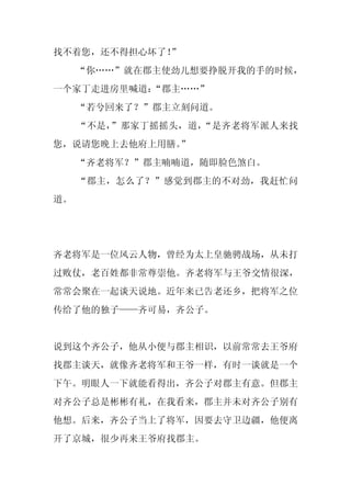 找不着您，还不得担心坏了！”
     “你……”就在郡主使劲儿想要挣脱开我的手的时候，
一个家丁走进房里喊道：
          “郡主……”
     “若兮回来了？”郡主立刻问道。
     “不是，”那家丁摇摇头，道，“是齐老将军派人来找
您，说请您晚上去他府上用膳。
             ”
     “齐老将军？”郡主喃喃道，随即脸色煞白。
     “郡主，怎么了？”感觉到郡主的不对劲，我赶忙问
道。




齐老将军是一位风云人物，曾经为太上皇驰骋战场，从未打
过败仗，老百姓都非常尊崇他。齐老将军与王爷交情很深，
常常会聚在一起谈天说地。近年来已告老还乡，把将军之位
传给了他的独子——齐可易，齐公子。


说到这个齐公子，他从小便与郡主相识，以前常常去王爷府
找郡主谈天，就像齐老将军和王爷一样，有时一谈就是一个
下午。明眼人一下就能看得出，齐公子对郡主有意。但郡主
对齐公子总是彬彬有礼，在我看来，郡主并未对齐公子别有
他想。后来，齐公子当上了将军，因要去守卫边疆，他便离
开了京城，很少再来王爷府找郡主。
 