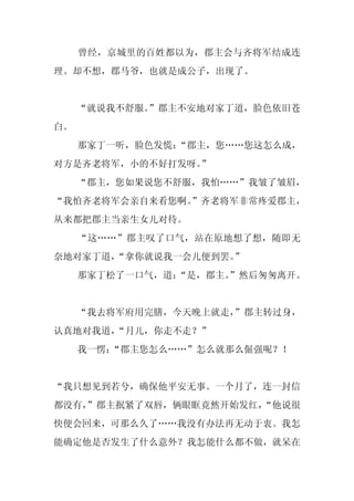 曾经，京城里的百姓都以为，郡主会与齐将军结成连
理。却不想，郡马爷，也就是成公子，出现了。


     “就说我不舒服。”郡主不安地对家丁道，脸色依旧苍
白。
     那家丁一听，脸色发慌：“郡主，您……您这怎么成，
对方是齐老将军，小的不好打发呀。
               ”
     “郡主，您如果说您不舒服，我怕……”我皱了皱眉，
“我怕齐老将军会亲自来看您啊。”齐老将军非常疼爱郡主，
从来都把郡主当亲生女儿对待。
     “这……”郡主叹了口气，站在原地想了想，随即无
奈地对家丁道，
      “拿你就说我一会儿便到罢。
                  ”
     那家丁松了一口气，道：
               “是，郡主。
                    ”然后匆匆离开。


     “我去将军府用完膳，今天晚上就走，
                     ”郡主转过身，
认真地对我道，
      “月儿，你走不走？”
     我一愣：
        “郡主您怎么……”怎么就那么倔强呢？！


“我只想见到若兮，确保他平安无事。一个月了，连一封信
都没有，
   ”郡主抿紧了双唇，俩眼眶竟然开始发红，
                     “他说很
快便会回来，可那么久了……我没有办法再无动于衷。我怎
能确定他是否发生了什么意外？我怎能什么都不做，就呆在
 