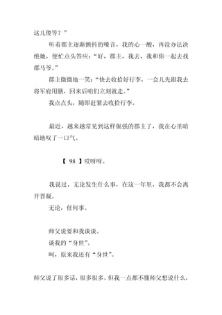 这儿傻等？”
  听着郡主逐渐颤抖的嗓音，我的心一酸，再没办法决
绝她，便忙点头答应：“好，郡主，我去，我和你一起去找
郡马爷。
   ”
  郡主微微地一笑：
         “快去收拾好行李，一会儿先跟我去
将军府用膳，回来后咱们立刻就走。
               ”
  我点点头，随即赶紧去收拾行李。


  最近，越来越常见到这样倔强的郡主了，我在心里暗
暗地叹了一口气。


       【 98 】哎呀呀。


  我说过，无论发生什么事，在这一年里，我都不会离
开晋凝。
  无论，任何事。


  师父说要和我谈谈。
  谈我的“身世”
        。
  呵，原来我还有“身世”。


师父说了很多话，很多很多。但我一点都不懂师父想说什么，
 