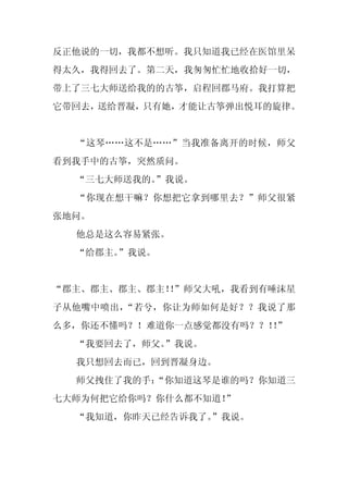 反正他说的一切，我都不想听。我只知道我已经在医馆里呆
得太久，我得回去了。第二天，我匆匆忙忙地收拾好一切，
带上了三七大师送给我的的古筝，启程回郡马府。我打算把
它带回去，送给晋凝，只有她，才能让古筝弹出悦耳的旋律。


  “这琴……这不是……”当我准备离开的时候，师父
看到我手中的古筝，突然质问。
  “三七大师送我的。
          ”我说。
  “你现在想干嘛？你想把它拿到哪里去？”师父很紧
张地问。
  他总是这么容易紧张。
  “给郡主。”我说。


“郡主、郡主、郡主、郡主！”师父大吼，我看到有唾沫星
             ！
子从他嘴中喷出，“若兮，你让为师如何是好？？我说了那
么多，你还不懂吗？！难道你一点感觉都没有吗？？！”
                        ！
  “我要回去了，师父。
           ”我说。
  我只想回去而已，回到晋凝身边。
  师父拽住了我的手：
          “你知道这琴是谁的吗？你知道三
七大师为何把它给你吗？你什么都不知道！
                  ”
  “我知道，你昨天已经告诉我了。”我说。
 