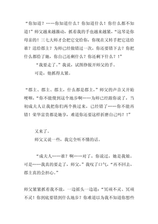 “你知道？……你知道什么？你知道什么！你什么都不知
道！
 ”师父越来越激动，抓着我的手也越来越紧，
                    “这琴是你
母亲的！三七大师才会把它交给你，你现在又转手把它送给
谁？送给郡主？为师已经做错过一次，你还要错下去？你把
什么都给了她，你自己还剩什么？你还剩下什么？！
                      ”
  “我要走了。
       ”我说，试图挣脱开师父的手。
  可是，他抓得太紧。


“郡主、郡主、郡主，什么都是郡主，”师父的声音又开始
哽咽，“你不能傻到这个地步啊……为师已经跟你说了，当
初成夫人让我把你们两个换过来，已经错了……你不能再
错！荣华富贵都是她享，难道你还要这样折磨自己吗？！
                        ”


  又来了。
  师父又说一些，我完全听不懂的话。


  “成夫人……谁？啊……对了，你说过，她是我娘。
可是……我真的要走了，师父，
             ”我叹了口气，“再不回去，
郡主真的会担心。”


师父紧紧抓着我不放，一边摇头一边道：“冥顽不灵、冥顽
不灵！你到底要错到什么地步？你难道以为我不知道你想些
 