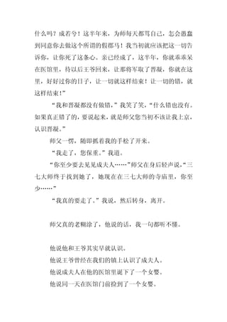 什么吗？成若兮！这半年来，为师每天都骂自己，怎会愚蠢
到同意你去做这个所谓的假郡马！我当初就应该把这一切告
诉你，让你死了这条心。亲已经成了，这半年，你就乖乖呆
在医馆里，待以后王爷回来，让那将军取了晋凝，你就在这
里，好好过你的日子，让一切就这样结束！让一切的错，就
这样结束！
    ”
  “我和晋凝都没有做错，”我笑了笑，
                  “什么错也没有。
如果真正错了的，要说起来，就是师父您当初不该让我上京，
认识晋凝。
    ”
  师父一愣，随即抓着我的手松了开来。
  “我走了，您保重。
          ”我道。
  “你至少要去见见成夫人……”师父在身后轻声说，
                        “三
七大师终于找到她了，她现在在三七大师的寺庙里，你至
少……”
  “我真的要走了。”我说，然后转身，离开。


  师父真的老糊涂了，他说的话，我一句都听不懂。


  他说他和王爷其实早就认识。
  他说王爷曾经在我们的镇上认识了成夫人。
  他说成夫人在他的医馆里诞下了一个女婴。
  他说同一天在医馆门前捡到了一个女婴。
 