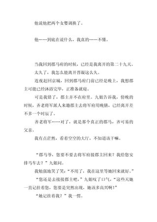 他说他把两个女婴调换了。


  他……到底在说什么，我真的……不懂。




  当我回到郡马府的时候，已经是我离开的第二十九天。
  太久了，我怎么能离开晋凝这么久。
  连夜赶回京城，回到郡马府门前已经是晚上，我想郡
主可能已经沐浴完毕，正准备就寝。
  可是我错了，郡主并不在府里。九姐告诉我，傍晚的
时候，齐老将军派人来邀郡主去将军府用晚膳，已经离开差
不多一个时辰了。
  齐老将军……对了，就是那个真正的郡马，齐可易的
父亲。
  我有点茫然，看着空空的大厅，不知道该干嘛。


  “郡马爷，您要不要去将军府接郡主回来？我给您安
排马车去？”九姐问。
  我勉强地笑了笑：
         “不用了，我在这里等她回来就好。”
  “您还是去接接郡主吧，”九姐叹了口气，“这些天她
一直记挂着您，您要是突然出现，她该多高兴啊！”
  “她记挂着我？”我一愣。
 