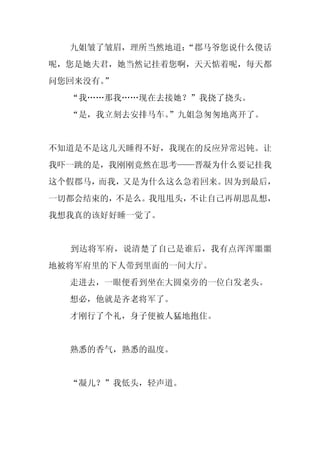 九姐皱了皱眉，理所当然地道：
               “郡马爷您说什么傻话
呢，您是她夫君，她当然记挂着您啊，天天惦着呢，每天都
问您回来没有。
      ”
  “我……那我……现在去接她？”我挠了挠头。
  “是，我立刻去安排马车。
             ”九姐急匆匆地离开了。


不知道是不是这几天睡得不好，我现在的反应异常迟钝。让
我吓一跳的是，我刚刚竟然在思考——晋凝为什么要记挂我
这个假郡马，而我，又是为什么这么急着回来。因为到最后，
一切都会结束的，不是么。我甩甩头，不让自己再胡思乱想，
我想我真的该好好睡一觉了。


  到达将军府，说清楚了自己是谁后，我有点浑浑噩噩
地被将军府里的下人带到里面的一间大厅。
  走进去，一眼便看到坐在大圆桌旁的一位白发老头。
  想必，他就是齐老将军了。
  才刚行了个礼，身子便被人猛地抱住。


  熟悉的香气，熟悉的温度。


  “凝儿？”我低头，轻声道。
 