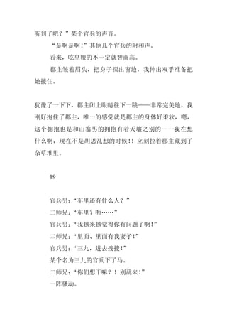 听到了吧？”某个官兵的声音。
  “是啊是啊！
       ”其他几个官兵的附和声。
  看来，吃皇粮的不一定就智商高。
  郡主皱着眉头，把身子探出窗边，我伸出双手准备把
她接住。


犹豫了一下下，郡主闭上眼睛往下一跳——非常完美地，我
刚好抱住了郡主，唯一的感觉就是郡主的身体好柔软，嗯，
这个拥抱也是和山寨男的拥抱有着天壤之别的——我在想
什么啊，现在不是胡思乱想的时候！！立刻拉着郡主藏到了
杂草堆里。


  19


  官兵男：
     “车里还有什么人？”
  二师兄：
     “车里？呃……”
  官兵男：
     “我越来越觉得你有问题了啊！”
  二师兄：
     “里面、里面有我妻子！”
  官兵男：
     “三九，进去搜搜！”
  某个名为三九的官兵下了马。
  二师兄：
     “你们想干嘛？！别乱来！
                ”
  一阵骚动。
 