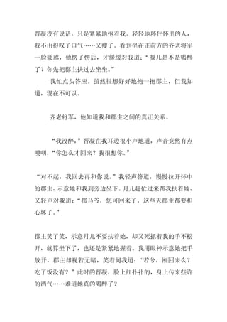 晋凝没有说话，只是紧紧地抱着我。轻轻地环住怀里的人，
我不由得叹了口气……又瘦了。看到坐在正前方的齐老将军
一脸疑惑，他愣了愣后，才缓缓对我道：“凝儿是不是喝醉
了？你先把郡主扶过去坐坐。”
  我忙点头答应。虽然很想好好地抱一抱郡主，但我知
道，现在不可以。


  齐老将军，他知道我和郡主之间的真正关系。


  “我没醉，”晋凝在我耳边很小声地道，声音竟然有点
哽咽，“你怎么才回来？我很想你。”


“对不起，我回去再和你说。”我轻声答道，慢慢拉开怀中
的郡主，示意她和我到旁边坐下。月儿赶忙过来帮我扶着她，
又轻声对我道：“郡马爷，您可回来了，这些天郡主都要担
心坏了。
   ”


郡主笑了笑，示意月儿不要扶着她，却又死抓着我的手不松
开，就算坐下了，也还是紧紧地握着。我用眼神示意她把手
放开，郡主却视若无睹，笑着问我道：“若兮，刚回来么？
吃了饭没有？”此时的晋凝，脸上红扑扑的，身上传来些许
的酒气……难道她真的喝醉了？
 