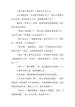 “郡主喝了很多酒？”我转过头问月儿。
  月儿刚想回答，齐老将军便抢先开口：
                  “凝儿今晚都不
怎么吃菜，酒倒是喝了不少，我想她是醉了罢。
                    ”
  我低头一看桌上，果然，每碟菜都装得满满地，似乎
根本就没人碰过。
  “我说了我没醉……”郡主摇了摇握着我的那只手，
又轻声问道，“问你呢，吃过饭没有？”
  “路上吃过了，
        ”我随便答道，忍不住叹了口气，悄声
问，
 “倒是你，什么都没吃？”
  “我不饿，”她摇摇头，又道，“不如咱们先回去吧，
你累不累？”说完，直接把脑袋伏在了我肩膀上。
  “凝儿一晚上都不怎么说话，”齐老将军突然道，他有
点尴尬地笑了笑，“你来了，她倒是精神了，看来……你
们……”
  “我……”我忙解释，
           “我、我当她是亲生妹妹……”
  齐老将军愣了愣，随即微微点头。
  怎么感觉，我的解释很容易被看穿是乱说的呢。
  “什么亲生妹妹？嗯？”郡主突然扭过脑袋，一脸茫
然地问。闻着她身上传来的酒气，看着她微红的脸庞，还有
略略带笑的红唇，我叹了口气，郡主真的醉了。
  “没什么，”我随便敷衍，拿起桌上的碗筷，夹起一片
肉想要喂她，“来，吃点东西，你这样不行。
                   ”
 