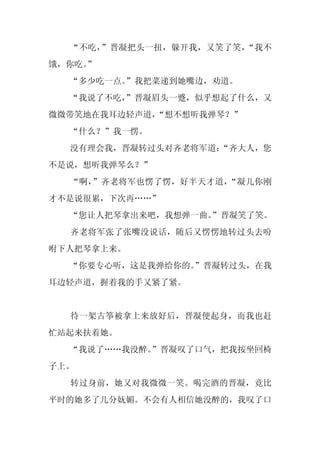 “不吃，”晋凝把头一扭，躲开我，又笑了笑，“我不
饿，你吃。
    ”
  “多少吃一点。
        ”我把菜递到她嘴边，劝道。
  “我说了不吃，
        ”晋凝眉头一蹙，似乎想起了什么，又
微微带笑地在我耳边轻声道，“想不想听我弹琴？”
  “什么？”我一愣。
  没有理会我，晋凝转过头对齐老将军道：
                   “齐大人，您
不是说，想听我弹琴么？”
  “啊，”齐老将军也愣了愣，好半天才道，“凝儿你刚
才不是说很累，下次再……”
  “您让人把琴拿出来吧，我想弹一曲。
                  ”晋凝笑了笑。
  齐老将军张了张嘴没说话，随后又愣愣地转过头去吩
咐下人把琴拿上来。
  “你要专心听，这是我弹给你的。
                ”晋凝转过头，在我
耳边轻声道，握着我的手又紧了紧。


  待一架古筝被拿上来放好后，晋凝便起身，而我也赶
忙站起来扶着她。
  “我说了……我没醉。
           ”晋凝叹了口气，把我按坐回椅
子上。
  转过身前，她又对我微微一笑。喝完酒的晋凝，竟比
平时的她多了几分妩媚。不会有人相信她没醉的，我叹了口
 