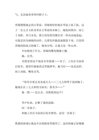 气，无奈地乖乖坐回椅子上。


晋凝慢慢地走到古筝前，用细指轻轻地在琴弦上抚了抚，过
了一会儿才又转身坐在古筝前的木椅上。她低眉颔首，闭上
了双眸。多日未见，郡主的发髻仍像往常一样高高地盘起，
可能是因为刚刚的动作，几缕发丝随意地散落下来。只觉得
晋凝的脸庞又削瘦了，棱角分明，让我又是一阵心疼。
  不知想到了什么，晋凝的嘴角微微上翘。
  她，在笑。
  突然觉得这个场景非常熟悉……对了，上次在寺庙的
后院里，我曾经偷偷看过晋凝弹琴，她当时……也是这样，
闭上双眼，嘴角含笑。


  “你至少要去见见成夫人……三七大师终于找到她了，
她现在在三七大师的寺庙里，你至少……”
  我一愣——怎么会、突然想到这个？


  琴声传来，打断了我的思路。
  同一首曲子。
  和她上次在寺庙的后院里弹的，是同一首曲子。


熟悉的曲调让我也不由得跟着晋凝笑了，这时候她正好微微
 