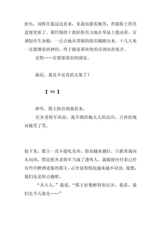 抬头，双眸往我这边看来，见我也跟着她笑，晋凝脸上的笑
意便更浓了。那纤细的十指轻快有力地在琴弦上拨动着，音
调似有生命般，一点点地从晋凝的指尖蹦跳出来。十几天来
一直紧绷着的神经，终于随着那欢快的音调而舒展开。
  竟然……有想要落泪的感觉。


  最近，我是不是真的太累了？


    【 99 】


  弹毕，郡主抬首朝我看来。
  在齐老将军面前，我不敢给她太大的反应，只矜持地
对她笑了笑。




接下来，郡主一直不愿吃东西，脸却越来越红，只抓着我问
东问西，愣是把齐老将军当成了透明人。我随便应付着已经
有些许醉酒迹象的郡主，心里觉得情况越来越不对劲。我想，
我们还是快点撤吧。
  “齐大人，”我道，“郡主好像醉得很厉害，我看，我
们先今天就先……”
 