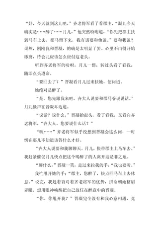 “好，今天就到这儿吧，
          ”齐老将军看了看郡主，
                    “凝儿今天
确实是……醉了……月儿，
           ”他突然吩咐道，
                  “你先把郡主扶
到马车上去，郡马留下来，我有话要和他谈。”要和我谈？
果然，刚刚我和晋凝，的确是太明显了罢。心里不由得开始
琢磨，待会儿应该怎么应付这老头。
  听到齐老将军的吩咐，月儿一愣，转过头看了看我，
随即点头遵命。
  “要回去了？”晋凝看月儿过来扶她，便问道。
  她绝对是醉了。
  “是，您先跟我来吧，齐大人说要和郡马爷说说话。
                        ”
月儿低声在晋凝耳边道。
  “说话？说什么，
         ”晋凝抬起头，看了看我，又看向齐
老将军，
   “齐大人，您要说什么话？”
  “呃……”齐老将军似乎没想到晋凝会这么问，一时
愣在那儿不知道该答什么才好。
  “齐大人说要和我聊聊天。月儿，快带郡主上马车去。”
我赶紧催促月儿快点把这个喝醉了的人离开这是非之地。
  “聊什么，”晋凝一笑，走过来拉我的手，
                    “我也要听。”
  我忙甩开她的手：
         “郡主，您醉了，快点回马车上去休
息。”说完，我趁着背对着齐老将军的优势，拼命朝她挤眉
弄眼，想用眼神唤醒把自己放任在醉意中的晋凝。
  “你、你甩开我？”晋凝完全没有和我心意相通，竟
 