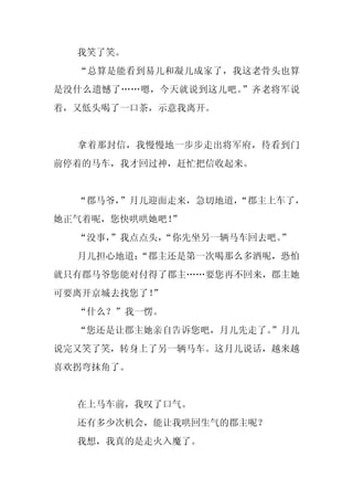 我笑了笑。
  “总算是能看到易儿和凝儿成家了，我这老骨头也算
是没什么遗憾了……嗯，今天就说到这儿吧。”齐老将军说
着，又低头喝了一口茶，示意我离开。


  拿着那封信，我慢慢地一步步走出将军府，待看到门
前停着的马车，我才回过神，赶忙把信收起来。


  “郡马爷，”月儿迎面走来，急切地道，
                   “郡主上车了，
她正气着呢，您快哄哄她吧！”
  “没事，
     ”我点点头，
          “你先坐另一辆马车回去吧。”
  月儿担心地道：
        “郡主还是第一次喝那么多酒呢，恐怕
就只有郡马爷您能对付得了郡主……要您再不回来，郡主她
可要离开京城去找您了！
          ”
  “什么？”我一愣。
  “您还是让郡主她亲自告诉您吧，月儿先走了。
                      ”月儿
说完又笑了笑，转身上了另一辆马车。这月儿说话，越来越
喜欢拐弯抹角了。


  在上马车前，我叹了口气。
  还有多少次机会，能让我哄回生气的郡主呢？
  我想，我真的是走火入魔了。
 