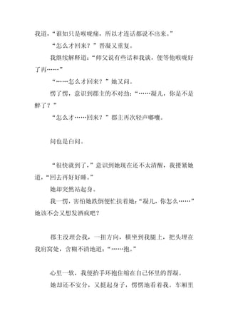 我道，“谁知只是喉咙痛，所以才连话都说不出来。”
  “怎么才回来？”晋凝又重复。
  我继续解释道：
        “师父说有些话和我谈，便等他喉咙好
了再……”
  “……怎么才回来？”她又问。
  愣了愣，意识到郡主的不对劲：
               “……凝儿，你是不是
醉了？”
  “怎么才……回来？”郡主再次轻声嘟囔。


  问也是白问。


  “很快就到了，
        ”意识到她现在还不太清醒，我搂紧她
道，
 “回去再好好睡。
        ”
  她却突然站起身。
  我一愣，害怕她跌倒便忙扶着她：
                “凝儿，你怎么……”
她该不会又想发酒疯吧？


  郡主没理会我，一扭方向，横坐到我腿上，把头埋在
我肩窝处，含糊不清地道：
           “……抱。
               ”


  心里一软，我便抬手环抱住缩在自己怀里的晋凝。
  她却还不安分，又挺起身子，愣愣地看着我。车厢里
 