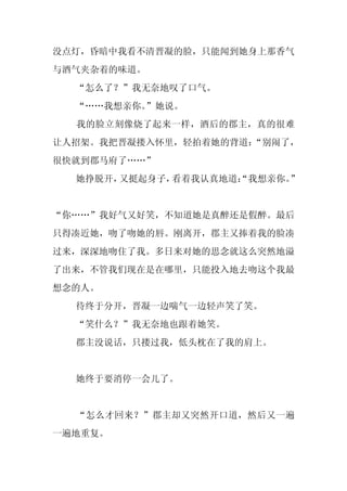 没点灯，昏暗中我看不清晋凝的脸，只能闻到她身上那香气
与酒气夹杂着的味道。
  “怎么了？”我无奈地叹了口气。
  “……我想亲你。”她说。
  我的脸立刻像烧了起来一样，酒后的郡主，真的很难
让人招架。我把晋凝搂入怀里，轻拍着她的背道：
                     “别闹了，
很快就到郡马府了……”
  她挣脱开，又挺起身子，看着我认真地道：
                    “我想亲你。
                         ”


“你……”我好气又好笑，不知道她是真醉还是假醉。最后
只得凑近她，吻了吻她的唇。刚离开，郡主又捧着我的脸凑
过来，深深地吻住了我。多日来对她的思念就这么突然地溢
了出来，不管我们现在是在哪里，只能投入地去吻这个我最
想念的人。
  待终于分开，晋凝一边喘气一边轻声笑了笑。
  “笑什么？”我无奈地也跟着她笑。
  郡主没说话，只搂过我，低头枕在了我的肩上。


  她终于要消停一会儿了。


  “怎么才回来？”郡主却又突然开口道，然后又一遍
一遍地重复。
 
