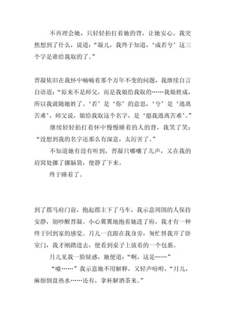 不再理会她，只轻轻拍打着她的背，让她安心。我突
然想到了什么，说道：
         “凝儿，我终于知道，
                  ‘成若兮’这三
个字是谁给我取的了。”


晋凝依旧在我怀中喃喃着那个万年不变的问题，我继续自言
自语道：
   “原来不是师父，而是我娘给我取的……我娘姓成，
所以我就随她姓了。
        ‘若’是‘你’的意思，
                  ‘兮’是‘逃离
苦难’
  ，师父说，娘给我取这个名字，是‘愿我逃离苦难’”
                        。
  继续轻轻拍打着怀中慢慢睡着的人的背，我笑了笑：
“没想到我的名字还那么有深意，太厉害了。”
  不知道她有没有听到，晋凝只嘟囔了几声，又在我的
肩窝处挪了挪脑袋，便静了下来。
  终于睡着了。




到了郡马府门前，抱起郡主下了马车，我示意周围的人保持
安静，别吵醒晋凝。小心翼翼地抱着她进了府，我才有一种
终于回到家的感觉。月儿一直跟在我身旁，匆忙替我开了卧
室门，我才刚踏进去，便看到桌子上放着的一个包裹。
  月儿见我一脸疑惑，她便道：“啊，这是……”
  “嘘……”我示意她不用解释，又轻声吩咐，“月儿，
麻烦倒盘热水……还有，拿杯解酒茶来。
                 ”
 