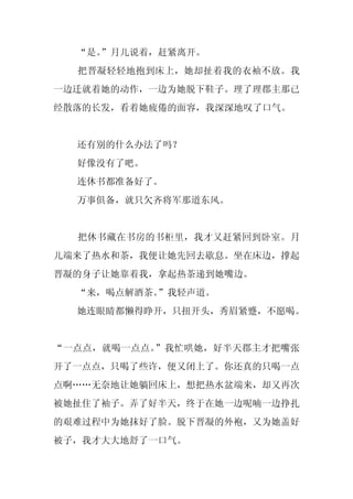 “是。
    ”月儿说着，赶紧离开。
  把晋凝轻轻地抱到床上，她却扯着我的衣袖不放。我
一边迁就着她的动作，一边为她脱下鞋子。理了理郡主那已
经散落的长发，看着她疲倦的面容，我深深地叹了口气。


  还有别的什么办法了吗？
  好像没有了吧。
  连休书都准备好了。
  万事俱备，就只欠齐将军那道东风。


  把休书藏在书房的书柜里，我才又赶紧回到卧室。月
儿端来了热水和茶，我便让她先回去歇息。坐在床边，撑起
晋凝的身子让她靠着我，拿起热茶递到她嘴边。
  “来，喝点解酒茶。
          ”我轻声道。
  她连眼睛都懒得睁开，只扭开头，秀眉紧蹙，不愿喝。


“一点点，就喝一点点。”我忙哄她，好半天郡主才把嘴张
开了一点点，只喝了些许，便又闭上了。你还真的只喝一点
点啊……无奈地让她躺回床上，想把热水盆端来，却又再次
被她扯住了袖子。弄了好半天，终于在她一边呢喃一边挣扎
的艰难过程中为她抹好了脸。脱下晋凝的外袍，又为她盖好
被子，我才大大地舒了一口气。
 