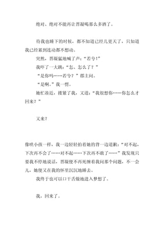 绝对、绝对不能再让晋凝喝那么多酒了。


  待我也睡下的时候，都不知道已经几更天了，只知道
我已经累到连动都不想动。
  突然，晋凝猛地喊了声：“若兮！
                ”
  我吓了一大跳：
        “怎、怎么了？”
  “是你吗……若兮？”郡主问。
  “是啊。
     ”我一愣。
  她忙凑近，搂紧了我，又道：
              “我很想你……你怎么才
回来？”


  又来？




像哄小孩一样，我一边轻轻拍着她的背一边道歉：
                     “对不起，
下次再不会了……对不起……下次再不敢了……”我发现只
要我不停地说话，晋凝便不再死缠着我问那个问题，不一会
儿，她便又在我的怀里沉沉地睡去。
  我终于也可以口干舌燥地进入梦想了。


  我，回来了。
 