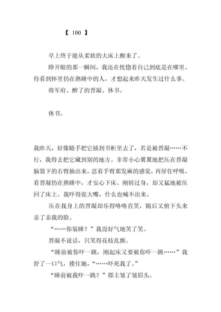 【 100 】


  早上终于能从柔软的大床上醒来了。
  睁开眼的那一瞬间，我还在恍惚着自己到底是在哪里。
待看到怀里仍在熟睡中的人，才想起来昨天发生过什么事。
  将军府、醉了的晋凝、休书。


  休书。




我昨天，好像随手把它插到书柜里去了，若是被晋凝……不
行，我得去把它藏到别的地方。非常小心翼翼地把压在晋凝
脑袋下的右臂抽出来，忍着手臂那发麻的感觉，再屏住呼吸，
看晋凝仍在熟睡中，才安心下床。刚转过身，却又猛地被压
回了床上。我吓得张大嘴，什么也喊不出来。
  压在我身上的晋凝却乐得咯咯直笑，随后又俯下头来
亲了亲我的脸。
  “……你装睡？”我没好气地笑了笑。
  晋凝不说话，只笑得花枝乱颤。
  “睡前被你吓一跳，刚起床又要被你吓一跳……”我
舒了一口气，搂住她，“……吓死我了。”
  “睡前被我吓一跳？”郡主皱了皱眉头。
 