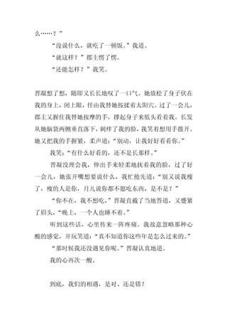 么……？”
  “没说什么，就吃了一顿饭。”我道。
  “就这样？”郡主愣了愣。
  “还能怎样？”我笑。


晋凝想了想，随即又长长地叹了一口气。她放松了身子伏在
我的身上，闭上眼，任由我替她按揉着太阳穴。过了一会儿，
郡主又握住我替她按摩的手，撑起身子来低头看着我。长发
从她脑袋两侧垂直落下，刺痒了我的脸，我笑着想用手拨开。
她又把我的手握紧，柔声道：“别动，让我好好看看你。”
  我笑：
    “有什么好看的，还不是长那样。”
  晋凝没理会我，伸出手来轻柔地抚着我的脸，过了好
一会儿，她张开嘴想要说什么，我忙抢先道：“别又说我瘦
了，瘦的人是你，月儿说你都不愿吃东西，是不是？”
  “你不在，我不想吃，
           ”晋凝直截了当地答道，又蹙紧
了眉头，
   “晚上，一个人也睡不着。”
  听到这些话，心里传来一阵疼痛。我故意忽略那种心
酸的感觉，开玩笑道：“真不知道你这些年是怎么过来的。”
  “那时候我还没遇见你呢。
             ”晋凝认真地道。
  我的心再次一酸。


  到底，我们的相遇，是对、还是错？
 