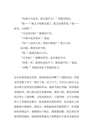 “你那么早起身，想去做什么？”晋凝突然问。
  “我……”她又开始跳话题了，我无奈地答道，
                      “我……
起身，去洗脸。
      ”
  “天还没亮呢。
        ”她紧追不舍。
  “早睡早起身体好。
          ”我说。
  “那……这些天来，你想不想我？”郡主又问。
  这话题，跳得是相当快。
  “想。
    ”我诚实地点点头。
  “有多想？”她嘴角带笑，依旧紧追不舍。
  “和你一样，想得吃也吃不下，睡也睡不好。”我道。
  “贫嘴。
     ”晋凝笑着捏了捏我的鼻子。


怎么你说的就是真的，我说的就是贫嘴了？刚想反驳，晋凝
却笑着俯下身子，吻住了我。叹了口气，告诉自己要尽力去
适应郡主这种变幻莫测的举动，我抬手搂住晋凝，轻轻地抚
着她的背，投入地去迎合着她的吻。我闭上眼，感觉到晋凝
的舌滑入了我的嘴，寻找到我的舌，与我纠缠。手不自禁地
伸入了晋凝的衣袍中，抚着她那光滑的脊背，伏在我身上的
娇躯便开始颤抖。我低头，细细地吻着晋凝的脖子，听着她
轻轻的喘息声，我慢慢向下吻去。搂紧她的腰，把头埋在晋
凝柔软的胸前，深深地嗅着她身上那熟悉并让我为其迷恋的
 