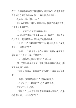 香气。我们紧贴着的身子越来越热，意识到心中的欲望正在
慢慢地侵占着我的意志，但……现在还是早上啊。
     我抬头，道：
          “凝儿……”
     此时的晋凝脸上微红，媚眼半张，她低了低头看着我，
口中微地微喘着气。
     “……天亮了。
           ”我松开晋凝，道。
     她扭头看了看窗外透进来的光线，然后无力地趴在了
我的身上。我搂紧郡主，低头吻了吻她的额头。
     “对了……”待我们都平静下来，郡主突然问，
                         “梁大
夫他……病怎样了？”
     “他啊……”郡主竟然现在才问这个问题，我忍不住
笑了笑，
   “没什么大事，已经好了。”
     “……那你怎么现在才回来？”郡主问。
     得，又绕回我身上来了，而且还是昨晚她已经问过不
下千遍的那个问题。
     “师父人手不够，我就帮了几天的忙。
                     ”我随便扯了个
谎。
     “你怎么不写封信回来？”晋凝闷闷地道。
     “我可以说……我忘记了么？”我笑了笑。
     晋凝听了，没说话。
     “凝儿？”立刻意识到这个问题不适合开玩笑，我小
心翼翼地问，“……生气了？”
 