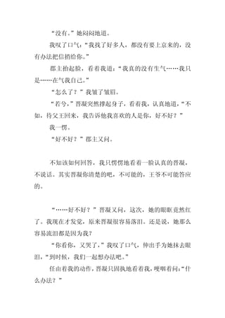 “没有。
        ”她闷闷地道。
     我叹了口气：
          “我找了好多人，都没有要上京来的，没
有办法把信捎给你。
        ”
     郡主抬起脸，看着我道：“我真的没有生气……我只
是……在气我自己。
        ”
     “怎么了？”我皱了皱眉。
     “若兮，
        ”晋凝突然撑起身子，看着我，认真地道，
                          “不
如，待父王回来，我告诉他我喜欢的人是你，好不好？”
     我一愣。
     “好不好？”郡主又问。


     不知该如何回答，我只愣愣地看着一脸认真的晋凝，
不说话。其实晋凝你清楚的吧，不可能的，王爷不可能答应
的。


     “……好不好？”晋凝又问，这次，她的眼眶竟然红
了。我现在才发觉，原来晋凝很容易落泪。还是说，她那么
容易流泪都是因为我？
     “你看你，又哭了，
             ”我叹了口气，伸出手为她抹去眼
泪，
 “到时候，我们一起想办法吧。”
     任由着我的动作，晋凝只固执地看着我，哽咽着问：
                           “什
么办法？”
 
