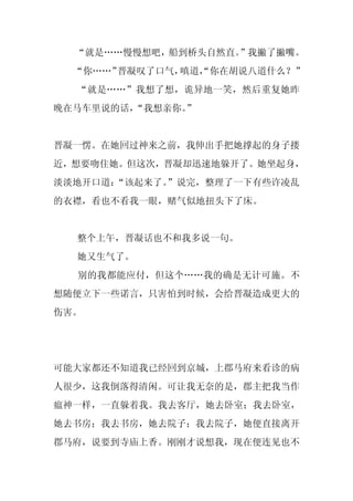 “就是……慢慢想吧，船到桥头自然直。”我撇了撇嘴。
  “你……”晋凝叹了口气，嗔道，
                “你在胡说八道什么？”
  “就是……”我想了想，诡异地一笑，然后重复她昨
晚在马车里说的话，
        “我想亲你。”


晋凝一愣。在她回过神来之前，我伸出手把她撑起的身子搂
近，想要吻住她。但这次，晋凝却迅速地躲开了。她坐起身，
淡淡地开口道：
      “该起来了。
           ”说完，整理了一下有些许凌乱
的衣襟，看也不看我一眼，赌气似地扭头下了床。


  整个上午，晋凝话也不和我多说一句。
  她又生气了。
  别的我都能应付，但这个……我的确是无计可施。不
想随便立下一些诺言，只害怕到时候，会给晋凝造成更大的
伤害。




可能大家都还不知道我已经回到京城，上郡马府来看诊的病
人很少，这我倒落得清闲。可让我无奈的是，郡主把我当作
瘟神一样，一直躲着我。我去客厅，她去卧室；我去卧室，
她去书房；我去书房，她去院子；我去院子，她便直接离开
郡马府，说要到寺庙上香。刚刚才说想我，现在便连见也不
 