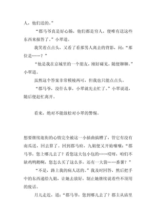 人，他们送的。
      ”
  “郡马爷真是好心肠，他们都是穷人，便唯有送这些
东西来报答了。
      ”小翠道。
  我笑着点点头，又看了看那男人离去的背影，问：
                       “那
位是……？”
  “他是我在京城里的一个朋友，刚好碰见，随便聊聊。
                         ”
小翠道。
  虽然这个答案非常模棱两可，但我也只能点点头。
  “郡马爷，没什么事，小翠就先去忙了。”小翠说道，
随后便赶忙离开。


  看来，绝对不能放松对小翠的警惕。




想要继续逛街的心情完全被这一小插曲搞糟了，管它有没有
南瓜送，回去算了。回到郡马府，九姐便又开始嚷嚷：“郡
马爷，您上哪儿去了？看您这大包小包的……哎呀，咱们不
缺鸡鸭鹅啊，您怎么买了这么多，还有一大袋……番薯？”
  “不是，路上我的病人送的。”我及时回答，然后把手
中的东西递给九姐，让她去放好，制止她继续说着些不顶用
的废话。
  月儿走近，道：
        “郡马爷，您到哪儿去了？郡主从庙里
 