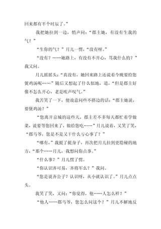 回来都有半个时辰了。”
     我把她拉到一边，悄声问：“郡主她，有没有生我的
气？”
     “生你的气？”月儿一愣，
                “没有呀。
                    ”
     “没有？……她路上，有没有不开心，骂我什么的？”
我又问。
     月儿摇摇头：
          “真没有，她回来路上还说着今晚要给您
煲鸡汤呢……”随后又想起了什么似地，道，“但是郡主好
像不怎么开心，老是唉声叹气。
             ”
     我苦笑了一下，便故意问些不搭边的话：“郡主她说，
要煲鸡汤？”
     “您离开京城的这些天，郡主差不多每天都忙着学做
菜，说要等您回来了，做给您吃……”月儿说着，又笑了笑，
“郡马爷，您是不是又干什么亏心事了？”
     “哪有，”我挺了挺身子，再次把月儿拉到更隐秘的地
方，
 “那个……月儿，我想问你点事。
               ”
     “什么事？”月儿愣了愣。
     “你认识齐可易，齐将军么？”我问。
     “您是说齐公子？认识呀，从小就认识了。
                       ”月儿点点
头。
     我笑了笑，又问：“你觉得，他……人怎么样？”
     “他人……郡马爷，您怎么问这个？”月儿不解地反
 