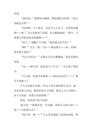 问道。
     “就问问，”我假装不耐烦，催促她快点回答，“他人
到底怎么样？”
     “很好啊，当了将军，还是个正人君子，长得英俊潇
洒……呃，
    ”月儿突然看了看我，有点尴尬地道，
                    “那个，当
然郡马爷您也很英俊潇洒……”
     “得了，
        ”我翻了个白眼，
               “他对郡主好不好？”
     “啊？”月儿一愣，
             “这……他对郡主……好、好啊，
他对郡主很好。
      ”
     “怎么个好法？”虽然心里有点酸酸地，但还是继续
问道。
     “这……郡马爷，您问这个干什么？”月儿皱了皱眉
头。
     “月儿姐，您就告诉我吧……别问东问西了……”我
几乎要跪下了。
     月儿无奈地告诉我：
             “齐公子从小就和郡主认识，我一
直呆在郡主身边，便也和齐公子很熟。他为人大方又细心，
对下人很好，对郡主也很照顾。
             ”
     看来，真的是个好人没错。
     我又问：“那我再问一个问题，你别又大惊小怪……
他……喜欢郡主么？”
     “郡马爷，您……”月儿看见我脸上急切的表情，唯
 