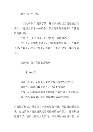 想不开？……呃。


     “当然不会，
          ”我笑了笑，这丫头难道以为我是想去自
杀么，“你想太多了……那个，郡主是不是在厨房？”我赶
忙转移话题。
     “嗯。
       ”月儿点点头，但仍然是一脸的担心。
     “月儿，你别想太多了，我什么事都没有……”我笑
了笑，
  “好了，我去找郡主，帮她打下手。
                 ”说完，我转身离
开。


     鸡汤吗？我一直都很爱喝啊。


       【 101 】


     如月儿所说，从庙里回来的晋凝并没有生我的气。
     如果“不愿意和我说话”不代表生气的话。
     “凝儿，这鸡汤得加多少盐啊？”我纯属是没话找话。
     郡主连头都没抬，依旧把我的问话置若罔闻。


自我进了厨房，晋凝除了一开始瞟我一眼，再没用正眼看过
我。旁边的仆人们知道我又要死皮赖脸地哄郡主，便都识趣
地退下了。想要让郡主大人消气，却又不知该如何下手。难
 